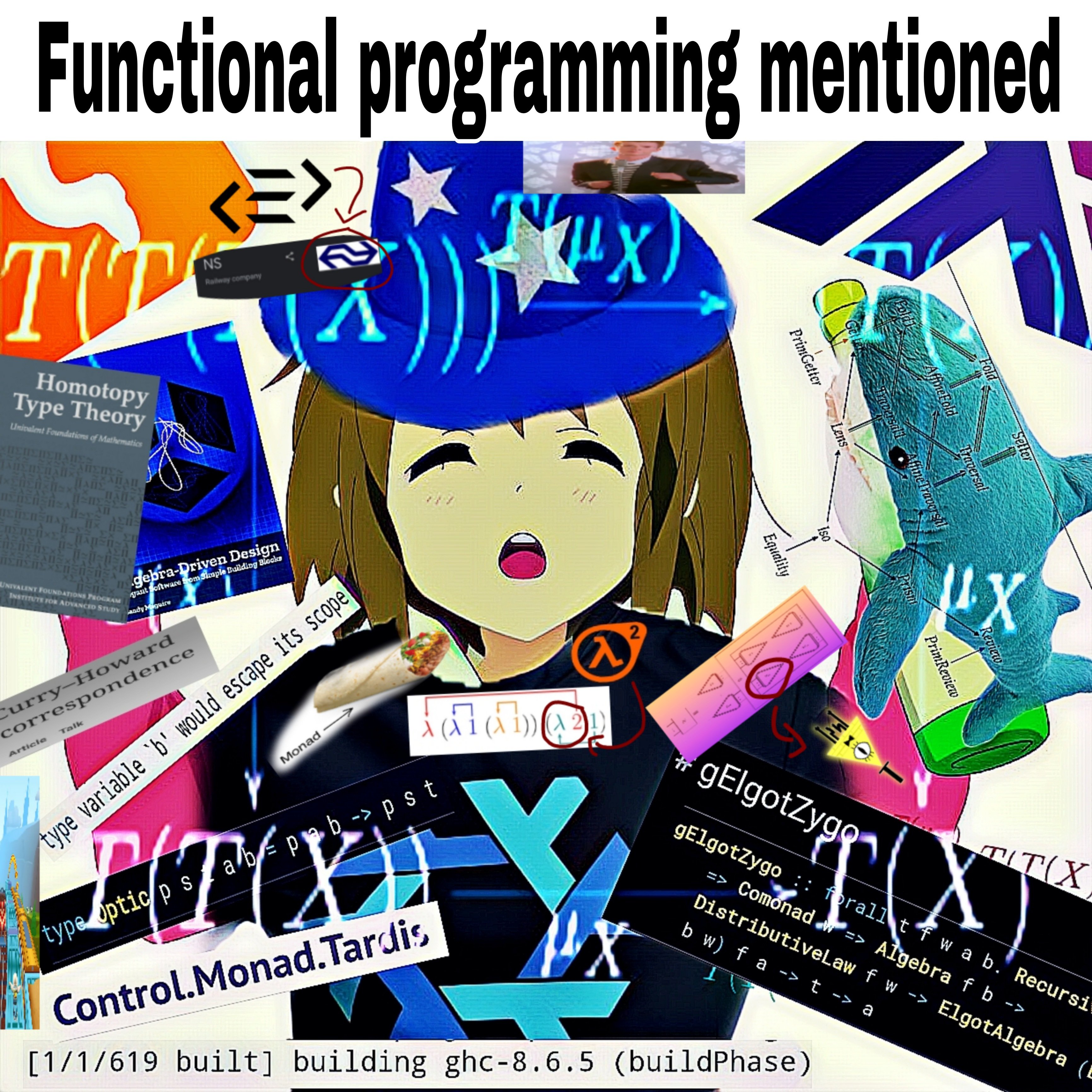 A humorous collage containing various functional-programming references, laid out around a hyped-up looking girl wearing a wizard hat, together with a strip of text saying “Functional programming mentioned”. The fp references are: the Ocaml logo, the PureScript logo together with an arrow pointing towards a screenshot of the result of Googling for the dutch railway company “NS” (their logos look alike), a squished screenshot of a rickroll, a Haskell logo, pictures of the “Homotopy Type Theory” and “Algebra Driven Design” books, a Blåhaj covered in a diagram showing the subtyping relationship between optics, a picture of the Wikipedia heading for the “Curry-Howard correspondence”, a Purescript error log of a skolem escaping its scope, a squished Subway Surfers screenshot, a screenshot of the general definition of a profunctor optic written in Purescript, a screenshot of the “Control.Monad.Tardis” module on Stackage, a Nix build log implying GHC is being accidentally built from source, a Nixos logo, a picture of a burito with an arrow pointing to it from the text “Monad”, a picture of a λ-calculus term written in terms of De-Bruijn indices, together with an arrow pointing from the Half-Life 2 logo to a “λ2” term, a picture of an interaction net, with an arrow pointing from a picture of Bill Cipher to one of the triangles, a screenshot taken on Pursuit of the type definition of the gElgotZygo recursion scheme, and the commutative diagram for a monad (overlayed over the entire picture).